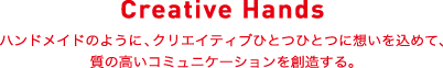 Creative Hands ハンドメイドのように、クリエイティブひとつひとつに想いを込めて、質の高いコミュニケーション創造する。